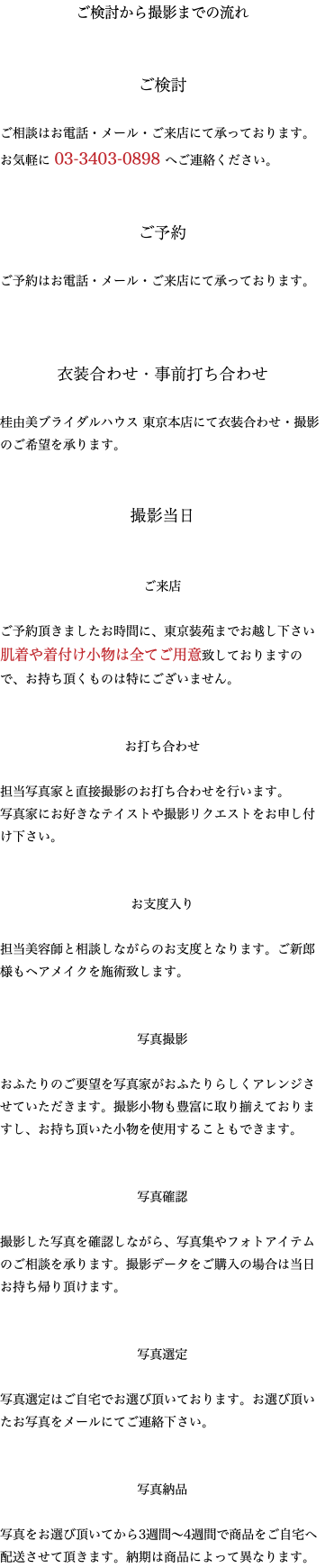 ご検討から撮影までの流れ ご検討 ご相談はお電話・メール・ご来店にて承っております。 お気軽に 03-3403-0898 へご連絡ください。 ご予約 ご予約はお電話・メール・ご来店にて承っております。 衣装合わせ・事前打ち合わせ 桂由美ブライダルハウス 東京本店にて衣装合わせ・撮影のご希望を承ります。 撮影当日 ご来店 ご予約頂きましたお時間に、東京装苑までお越し下さい肌着や着付け小物は全てご用意致しておりますので、お持ち頂くものは特にございません。 お打ち合わせ 担当写真家と直接撮影のお打ち合わせを行います。 写真家にお好きなテイストや撮影リクエストをお申し付け下さい。 お支度入り 担当美容師と相談しながらのお支度となります。ご新郎様もヘアメイクを施術致します。 写真撮影 おふたりのご要望を写真家がおふたりらしくアレンジさせていただきます。撮影小物も豊富に取り揃えておりますし、お持ち頂いた小物を使用することもできます。 写真確認 撮影した写真を確認しながら、写真集やフォトアイテムのご相談を承ります。撮影データをご購入の場合は当日お持ち帰り頂けます。 写真選定 写真選定はご自宅でお選び頂いております。お選び頂いたお写真をメールにてご連絡下さい。 写真納品 写真をお選び頂いてから3週間〜4週間で商品をご自宅へ配送させて頂きます。納期は商品によって異なります。 